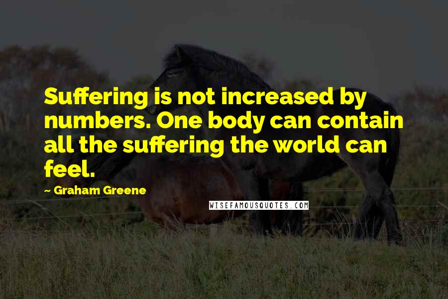 Graham Greene Quotes: Suffering is not increased by numbers. One body can contain all the suffering the world can feel.