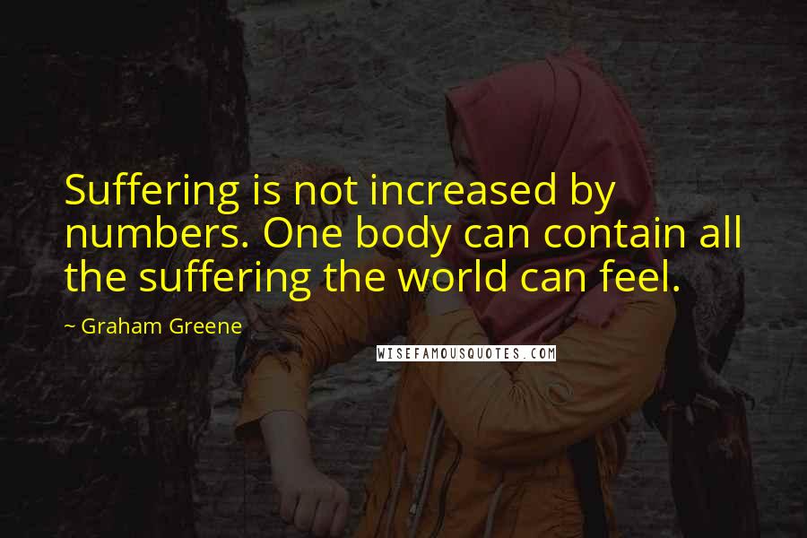 Graham Greene Quotes: Suffering is not increased by numbers. One body can contain all the suffering the world can feel.