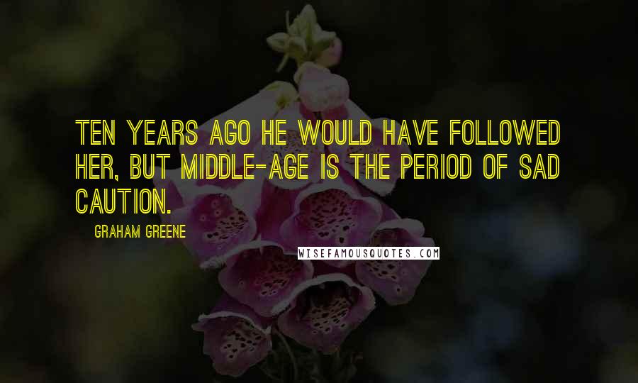 Graham Greene Quotes: Ten years ago he would have followed her, but middle-age is the period of sad caution.
