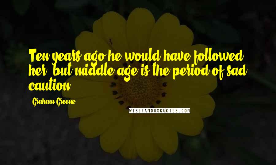 Graham Greene Quotes: Ten years ago he would have followed her, but middle-age is the period of sad caution.