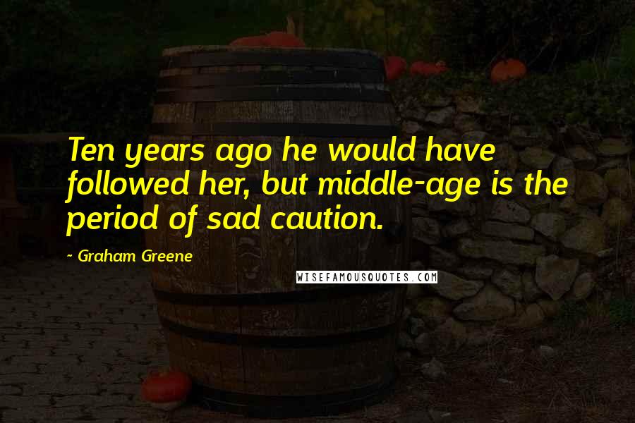 Graham Greene Quotes: Ten years ago he would have followed her, but middle-age is the period of sad caution.