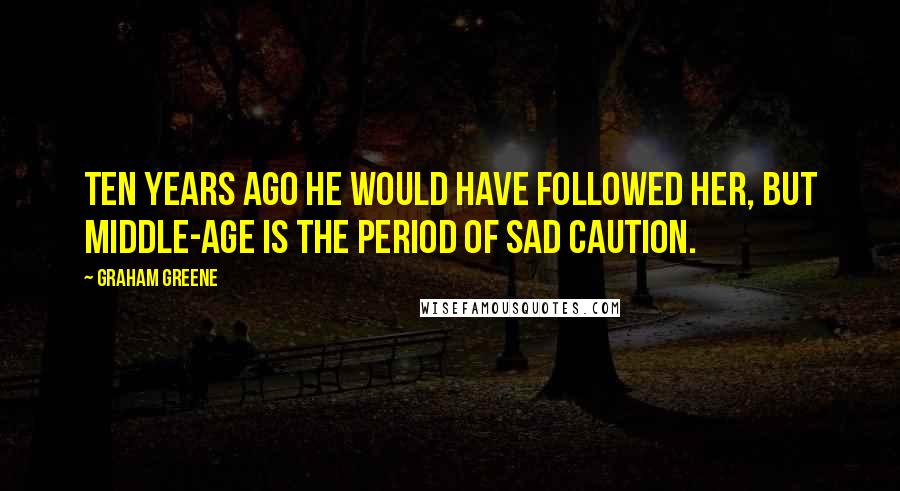 Graham Greene Quotes: Ten years ago he would have followed her, but middle-age is the period of sad caution.