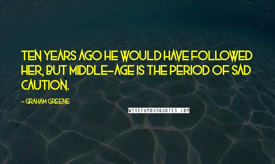 Graham Greene Quotes: Ten years ago he would have followed her, but middle-age is the period of sad caution.