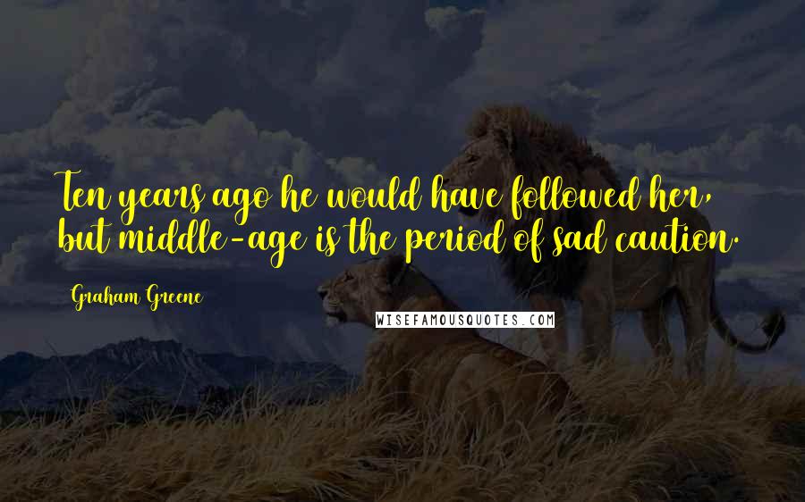 Graham Greene Quotes: Ten years ago he would have followed her, but middle-age is the period of sad caution.