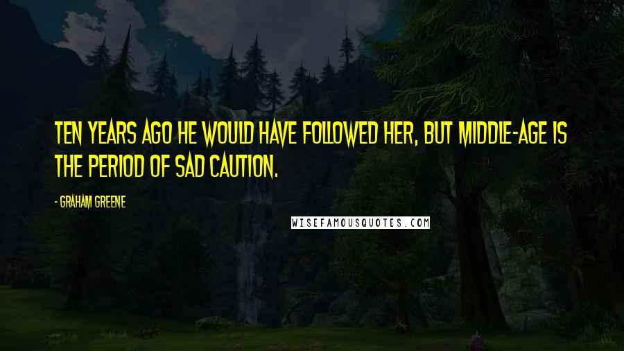 Graham Greene Quotes: Ten years ago he would have followed her, but middle-age is the period of sad caution.
