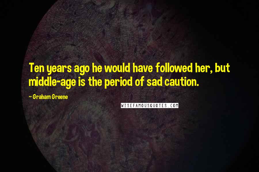 Graham Greene Quotes: Ten years ago he would have followed her, but middle-age is the period of sad caution.