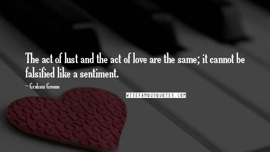Graham Greene Quotes: The act of lust and the act of love are the same; it cannot be falsified like a sentiment.