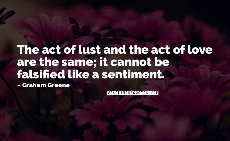 Graham Greene Quotes: The act of lust and the act of love are the same; it cannot be falsified like a sentiment.