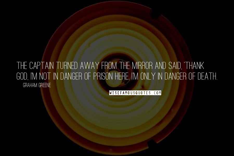 Graham Greene Quotes: The Captain turned away from the mirror and said, 'Thank God, I'm not in danger of prison here. I'm only in danger of death.