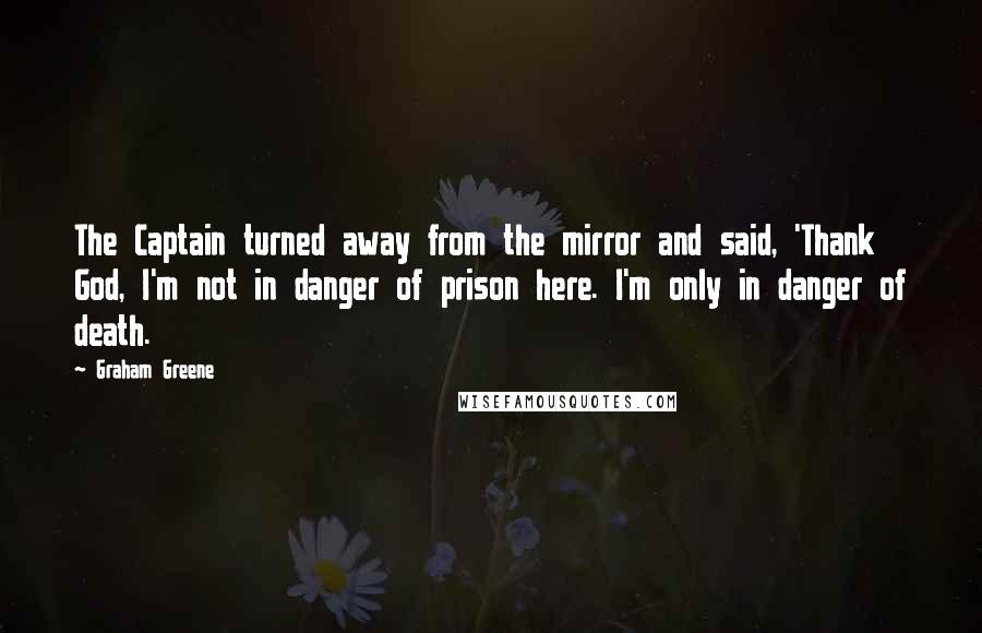Graham Greene Quotes: The Captain turned away from the mirror and said, 'Thank God, I'm not in danger of prison here. I'm only in danger of death.