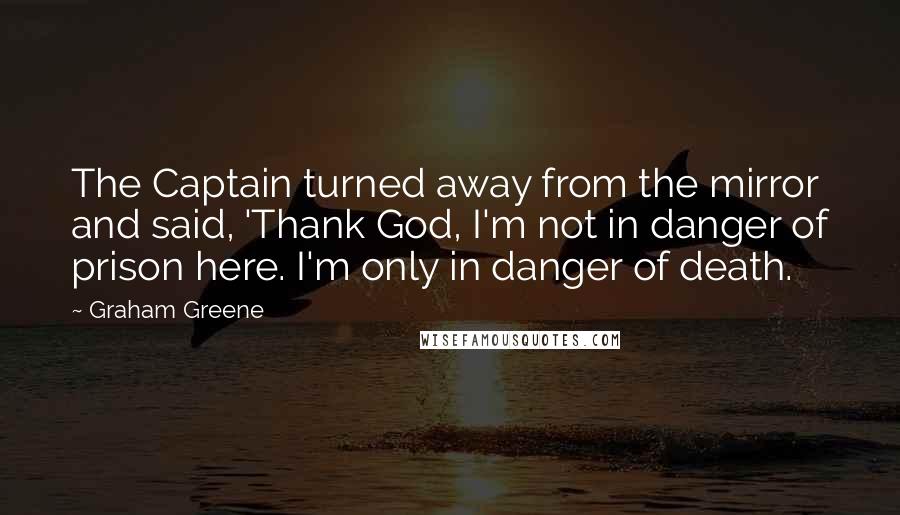 Graham Greene Quotes: The Captain turned away from the mirror and said, 'Thank God, I'm not in danger of prison here. I'm only in danger of death.