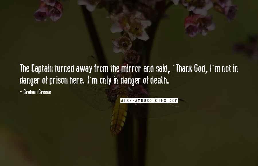 Graham Greene Quotes: The Captain turned away from the mirror and said, 'Thank God, I'm not in danger of prison here. I'm only in danger of death.