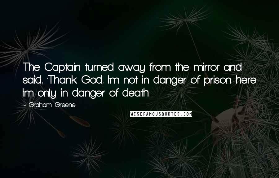 Graham Greene Quotes: The Captain turned away from the mirror and said, 'Thank God, I'm not in danger of prison here. I'm only in danger of death.