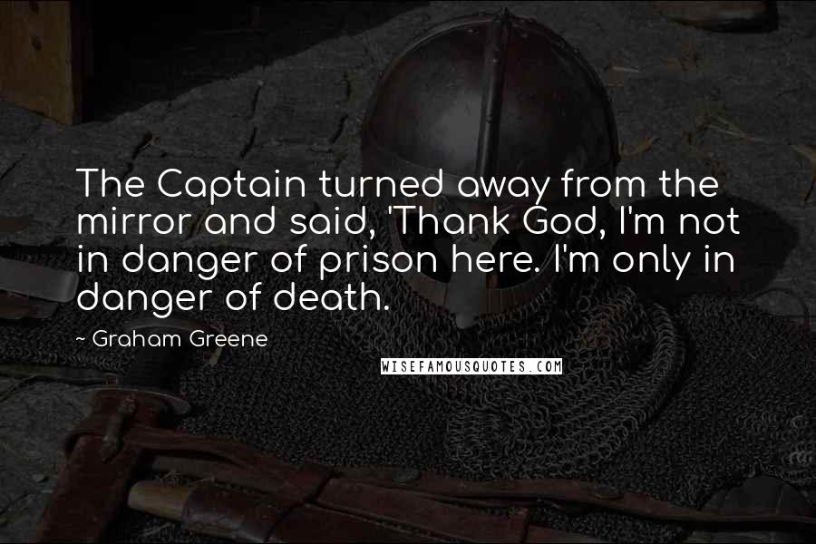 Graham Greene Quotes: The Captain turned away from the mirror and said, 'Thank God, I'm not in danger of prison here. I'm only in danger of death.