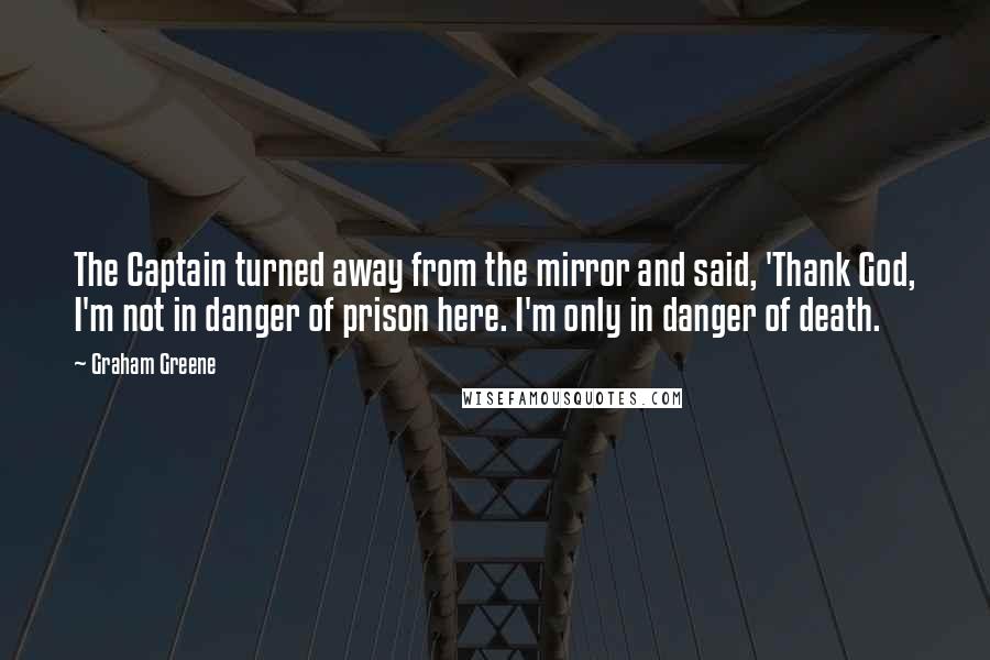 Graham Greene Quotes: The Captain turned away from the mirror and said, 'Thank God, I'm not in danger of prison here. I'm only in danger of death.