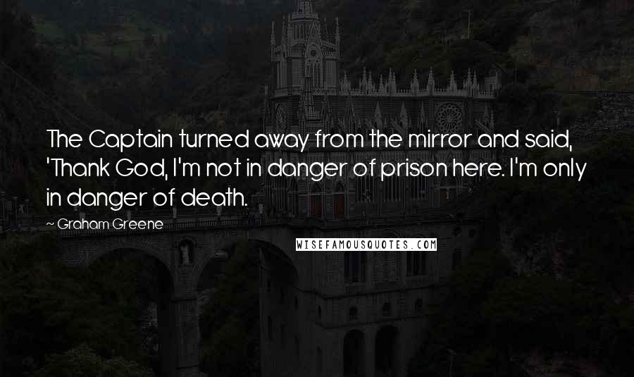 Graham Greene Quotes: The Captain turned away from the mirror and said, 'Thank God, I'm not in danger of prison here. I'm only in danger of death.