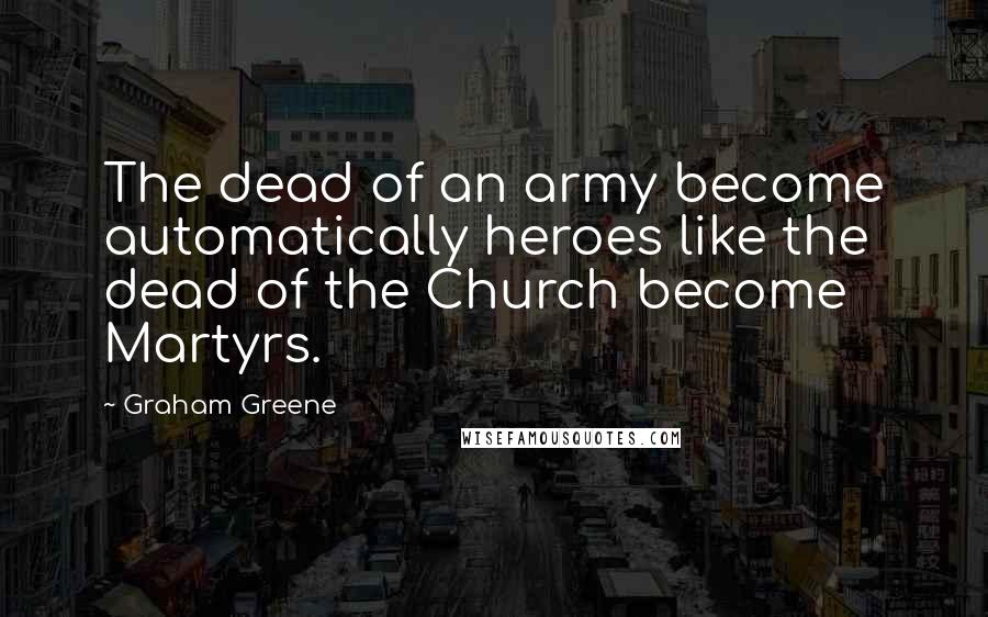 Graham Greene Quotes: The dead of an army become automatically heroes like the dead of the Church become Martyrs.