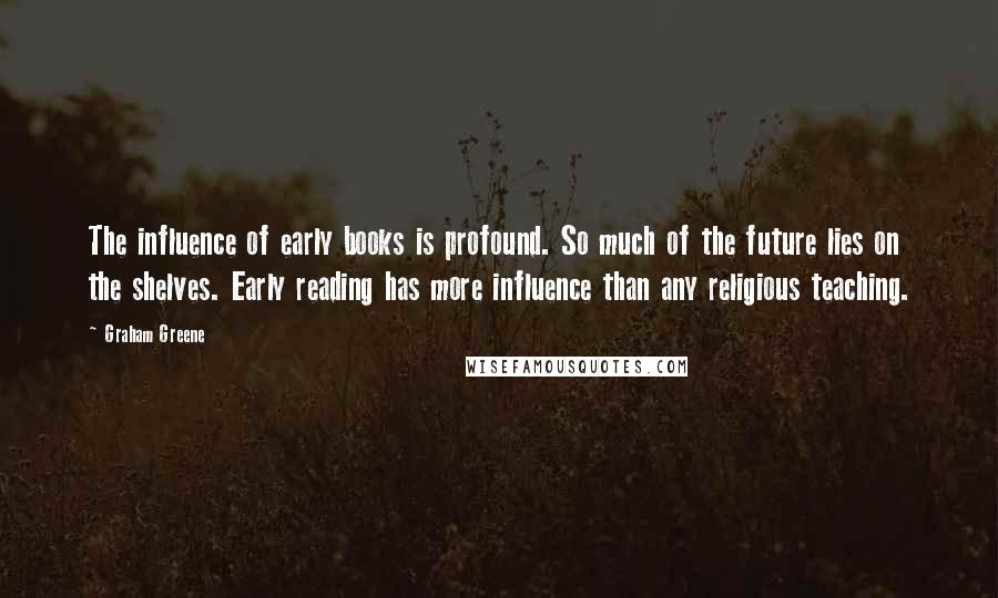 Graham Greene Quotes: The influence of early books is profound. So much of the future lies on the shelves. Early reading has more influence than any religious teaching.