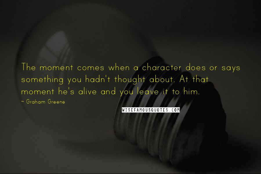 Graham Greene Quotes: The moment comes when a character does or says something you hadn't thought about. At that moment he's alive and you leave it to him.
