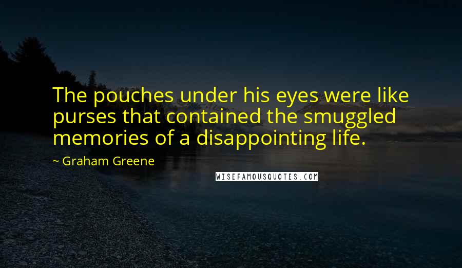 Graham Greene Quotes: The pouches under his eyes were like purses that contained the smuggled memories of a disappointing life.