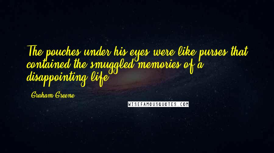 Graham Greene Quotes: The pouches under his eyes were like purses that contained the smuggled memories of a disappointing life.