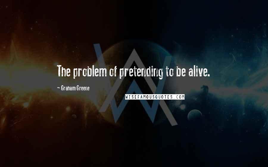 Graham Greene Quotes: The problem of pretending to be alive.
