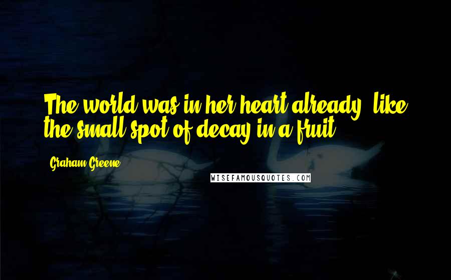 Graham Greene Quotes: The world was in her heart already, like the small spot of decay in a fruit.