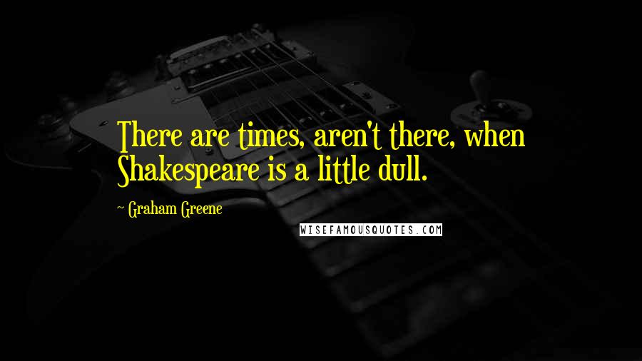 Graham Greene Quotes: There are times, aren't there, when Shakespeare is a little dull.