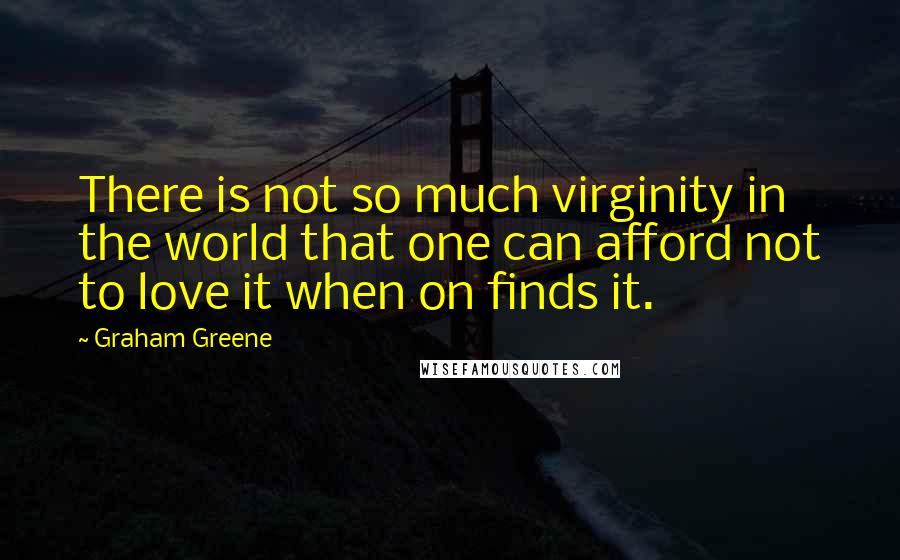 Graham Greene Quotes: There is not so much virginity in the world that one can afford not to love it when on finds it.