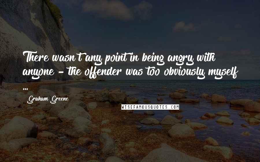 Graham Greene Quotes: There wasn't any point in being angry with anyone - the offender was too obviously myself ...