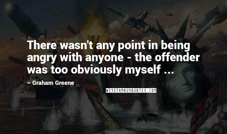 Graham Greene Quotes: There wasn't any point in being angry with anyone - the offender was too obviously myself ...