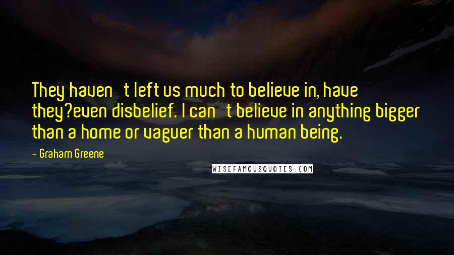 Graham Greene Quotes: They haven't left us much to believe in, have they?even disbelief. I can't believe in anything bigger than a home or vaguer than a human being.