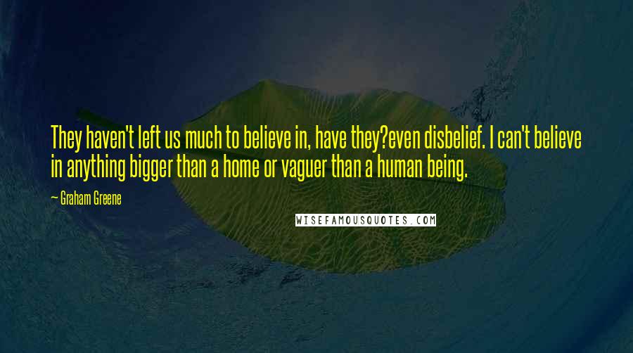 Graham Greene Quotes: They haven't left us much to believe in, have they?even disbelief. I can't believe in anything bigger than a home or vaguer than a human being.