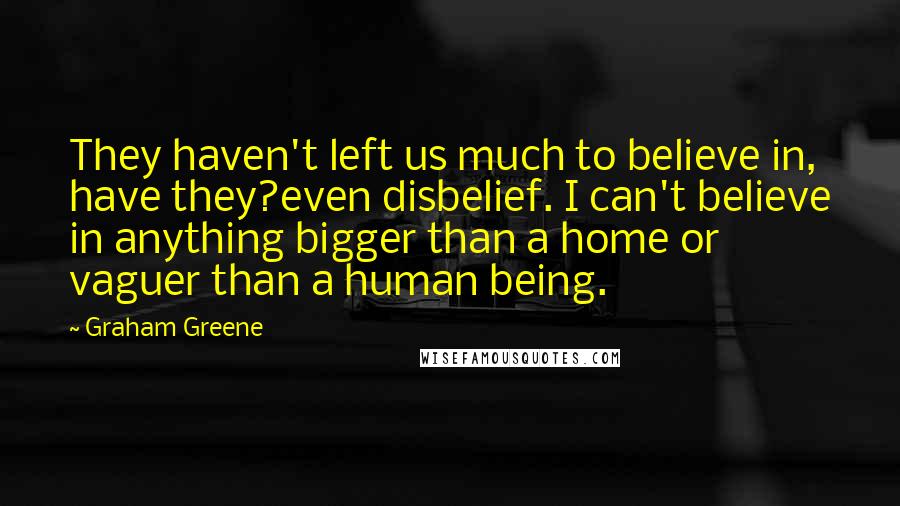 Graham Greene Quotes: They haven't left us much to believe in, have they?even disbelief. I can't believe in anything bigger than a home or vaguer than a human being.