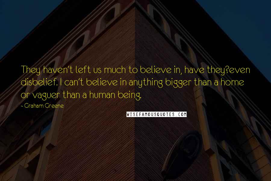 Graham Greene Quotes: They haven't left us much to believe in, have they?even disbelief. I can't believe in anything bigger than a home or vaguer than a human being.