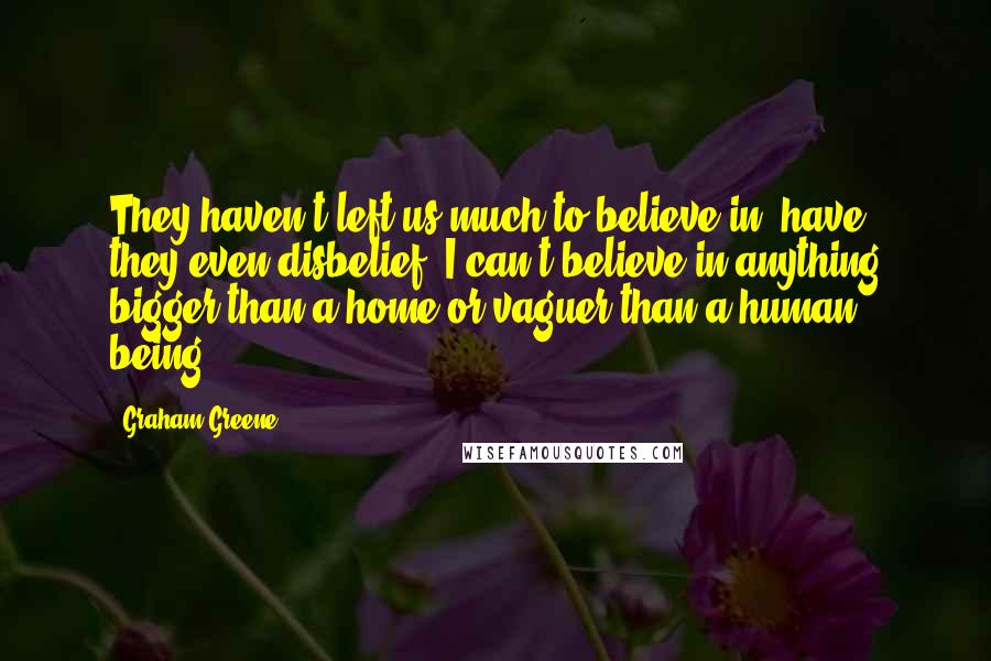 Graham Greene Quotes: They haven't left us much to believe in, have they?even disbelief. I can't believe in anything bigger than a home or vaguer than a human being.