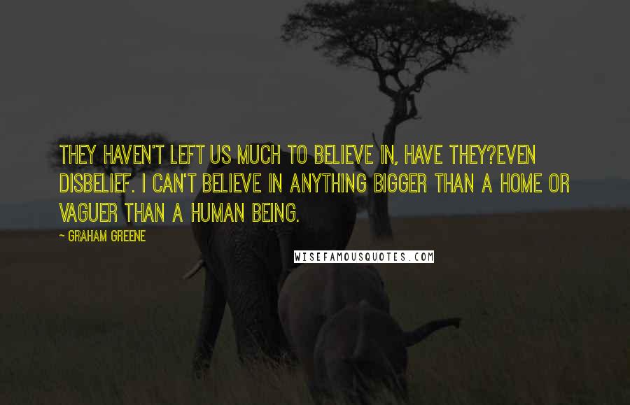 Graham Greene Quotes: They haven't left us much to believe in, have they?even disbelief. I can't believe in anything bigger than a home or vaguer than a human being.