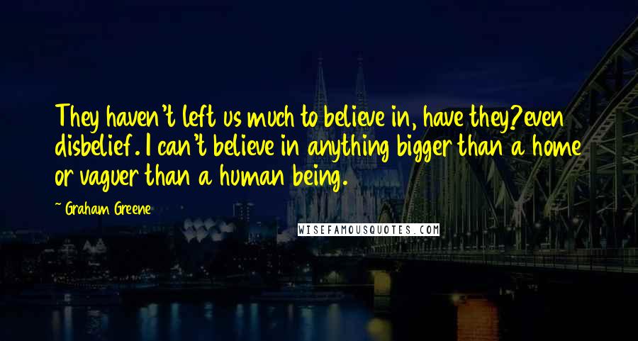 Graham Greene Quotes: They haven't left us much to believe in, have they?even disbelief. I can't believe in anything bigger than a home or vaguer than a human being.