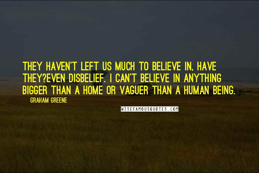 Graham Greene Quotes: They haven't left us much to believe in, have they?even disbelief. I can't believe in anything bigger than a home or vaguer than a human being.