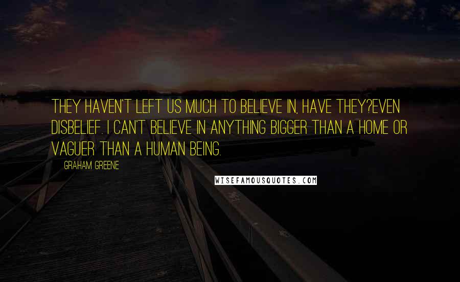 Graham Greene Quotes: They haven't left us much to believe in, have they?even disbelief. I can't believe in anything bigger than a home or vaguer than a human being.