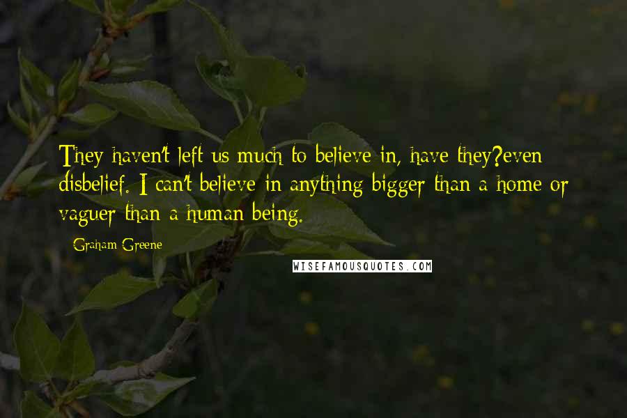 Graham Greene Quotes: They haven't left us much to believe in, have they?even disbelief. I can't believe in anything bigger than a home or vaguer than a human being.