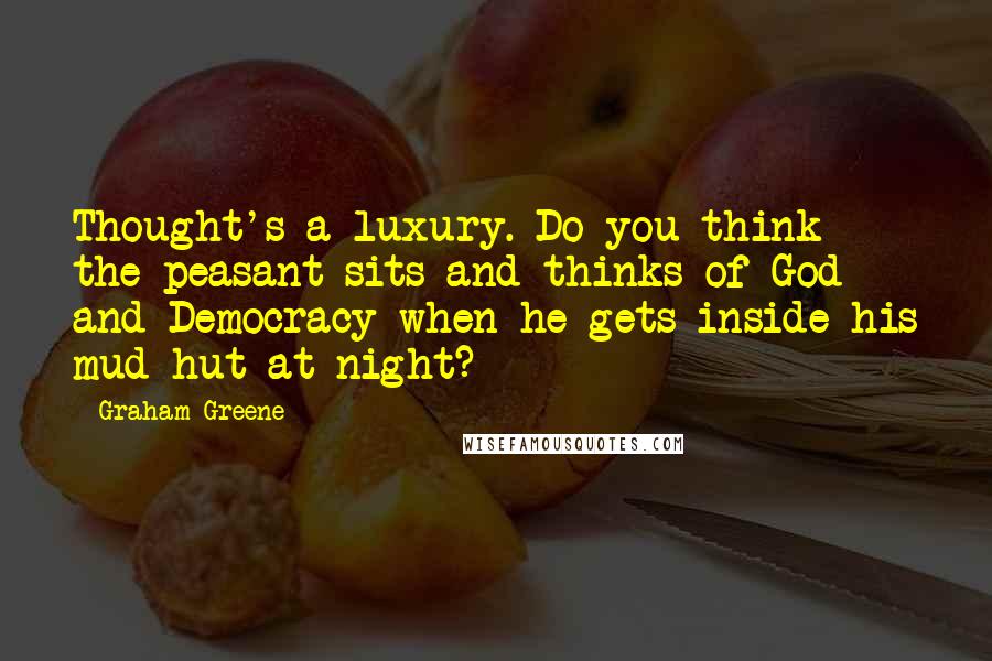 Graham Greene Quotes: Thought's a luxury. Do you think the peasant sits and thinks of God and Democracy when he gets inside his mud hut at night?