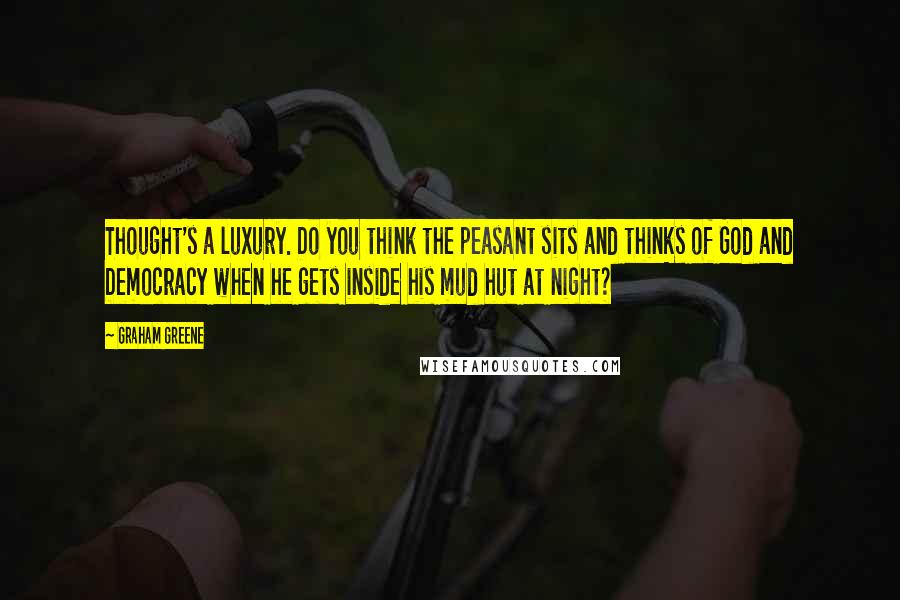 Graham Greene Quotes: Thought's a luxury. Do you think the peasant sits and thinks of God and Democracy when he gets inside his mud hut at night?