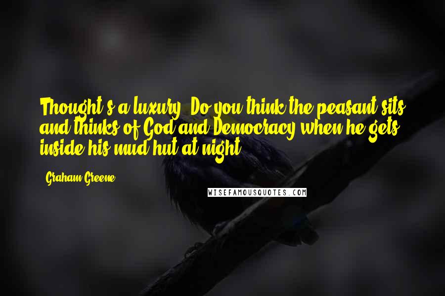Graham Greene Quotes: Thought's a luxury. Do you think the peasant sits and thinks of God and Democracy when he gets inside his mud hut at night?