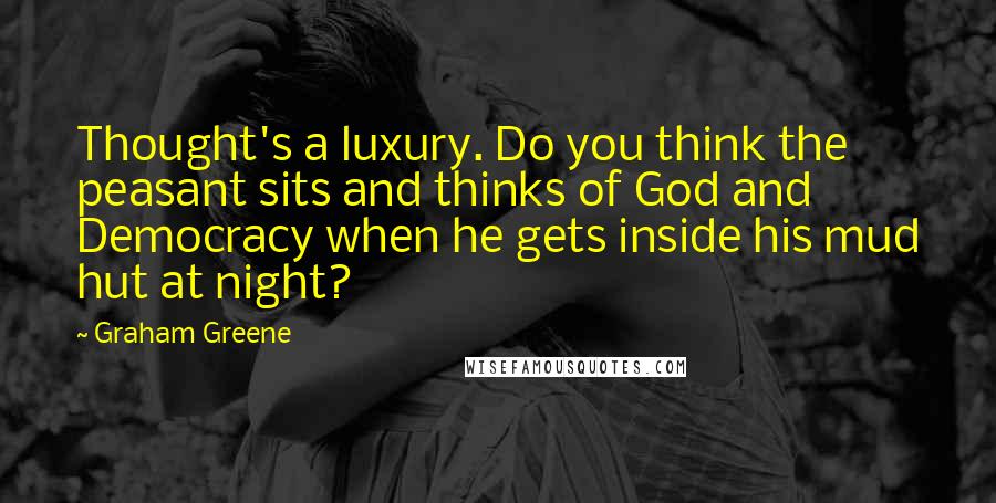 Graham Greene Quotes: Thought's a luxury. Do you think the peasant sits and thinks of God and Democracy when he gets inside his mud hut at night?