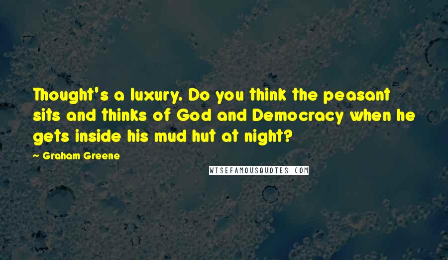 Graham Greene Quotes: Thought's a luxury. Do you think the peasant sits and thinks of God and Democracy when he gets inside his mud hut at night?