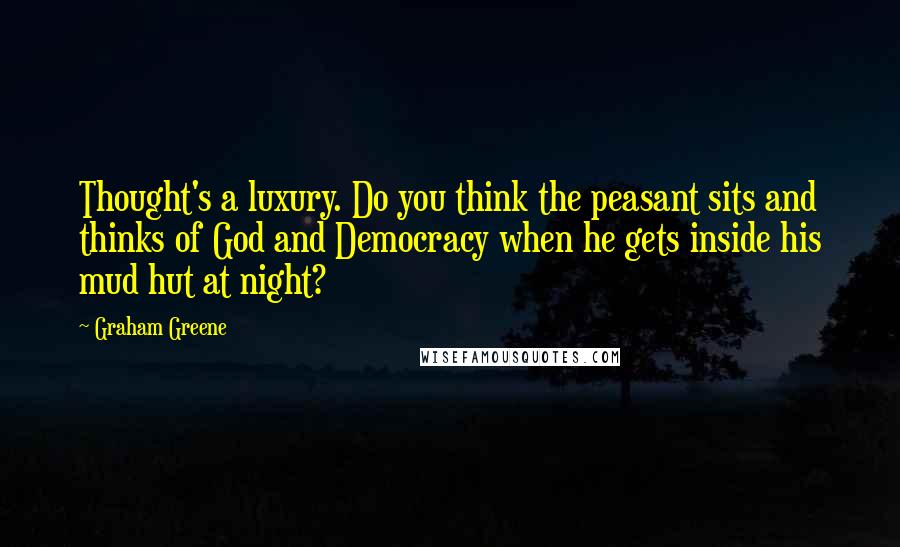 Graham Greene Quotes: Thought's a luxury. Do you think the peasant sits and thinks of God and Democracy when he gets inside his mud hut at night?