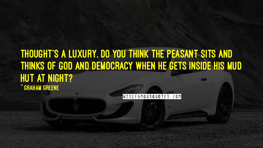 Graham Greene Quotes: Thought's a luxury. Do you think the peasant sits and thinks of God and Democracy when he gets inside his mud hut at night?