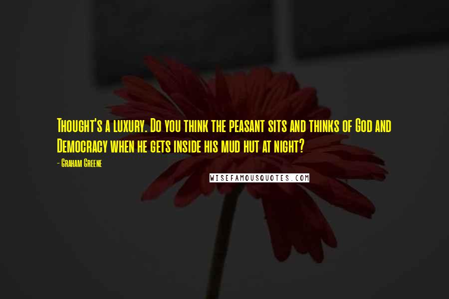Graham Greene Quotes: Thought's a luxury. Do you think the peasant sits and thinks of God and Democracy when he gets inside his mud hut at night?
