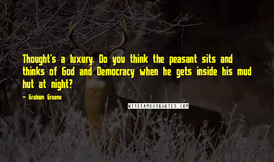 Graham Greene Quotes: Thought's a luxury. Do you think the peasant sits and thinks of God and Democracy when he gets inside his mud hut at night?